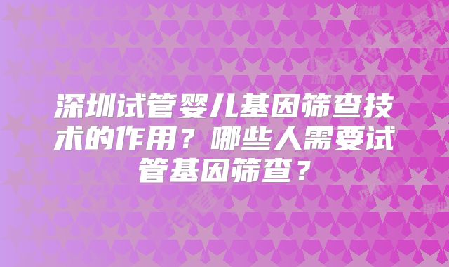 深圳试管婴儿基因筛查技术的作用？哪些人需要试管基因筛查？