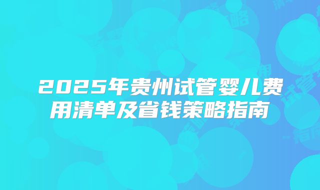 2025年贵州试管婴儿费用清单及省钱策略指南