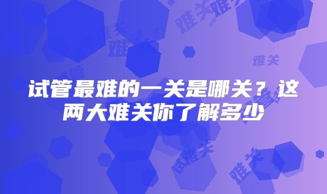试管最难的一关是哪关?这两大难关你了解多少