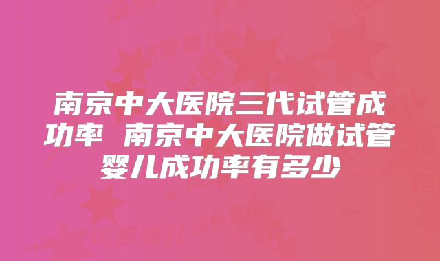 南京中大医院三代试管成功率 南京中大医院做试管婴儿成功率有多少