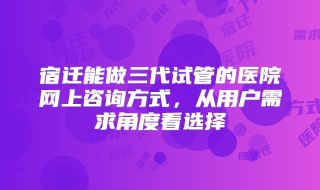 宿迁能做三代试管的医院网上咨询方式,从用户需求角度看选择