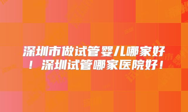 深圳市做试管婴儿哪家好!深圳试管哪家医院好!