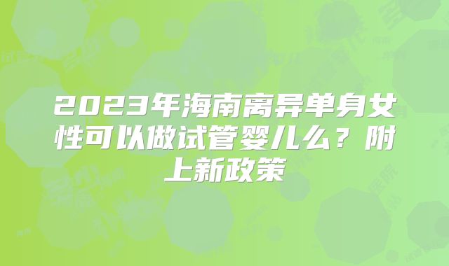 2023年海南离异单身女性可以做试管婴儿么？附上新政策