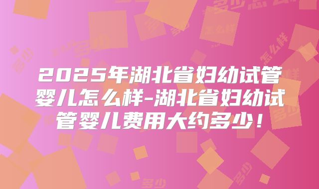 2025年湖北省妇幼试管婴儿怎么样-湖北省妇幼试管婴儿费用大约多少！