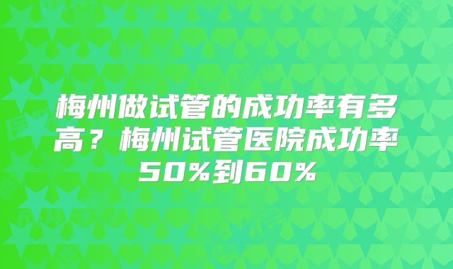 梅州做试管的成功率有多高？梅州试管医院成功率50%到60%
