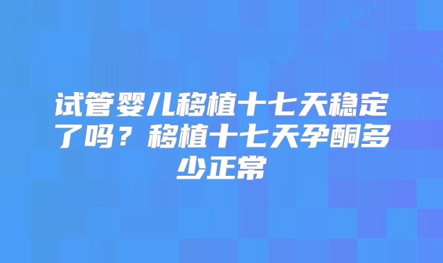 试管婴儿移植十七天稳定了吗?移植十七天孕酮多少正常
