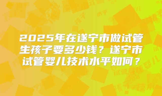 2025年在遂宁市做试管生孩子要多少钱？遂宁市试管婴儿技术水平如何？