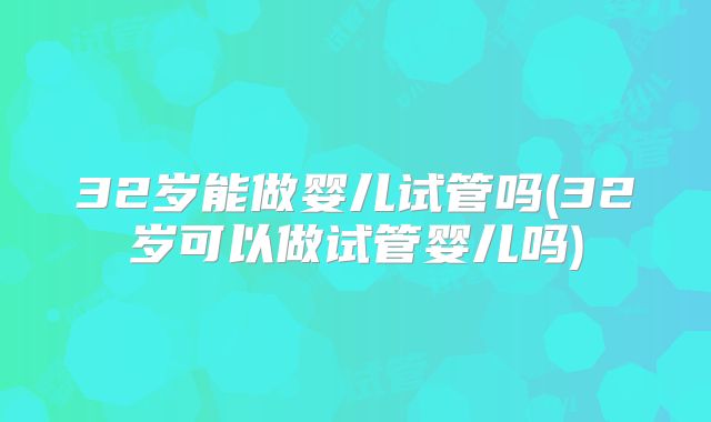 32岁能做婴儿试管吗(32岁可以做试管婴儿吗)