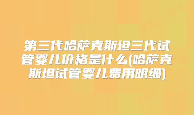 第三代哈萨克斯坦三代试管婴儿价格是什么(哈萨克斯坦试管婴儿费用明细)