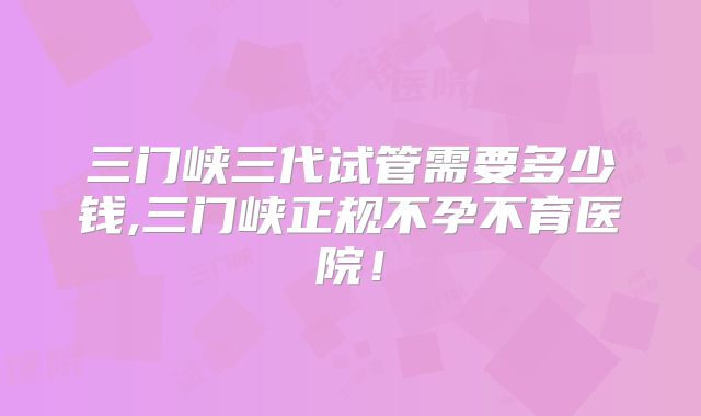 三门峡三代试管需要多少钱,三门峡正规不孕不育医院！