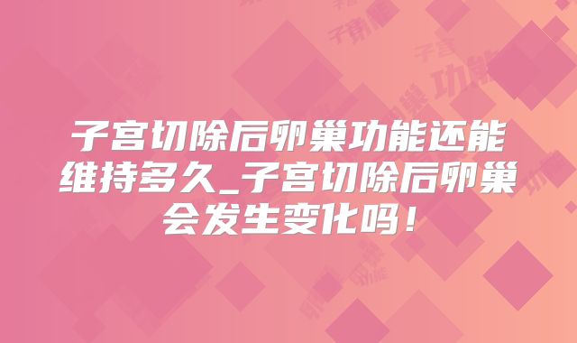 子宫切除后卵巢功能还能维持多久_子宫切除后卵巢会发生变化吗!
