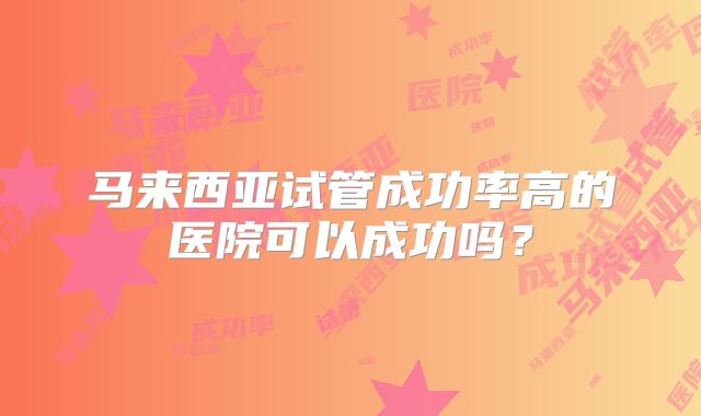 马来西亚试管成功率高的医院可以成功吗?
