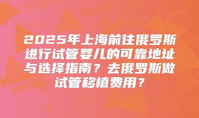 2025年上海前往俄罗斯进行试管婴儿的可靠地址与选择指南？去俄罗斯做试管移植费用？