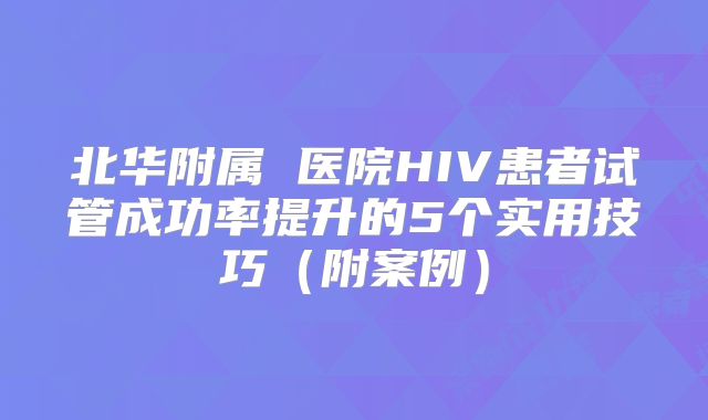 北华附属 医院HIV患者试管成功率提升的5个实用技巧（附案例）