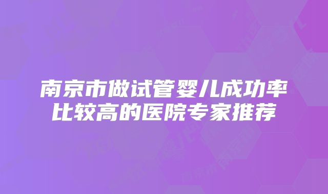 南京市做试管婴儿成功率比较高的医院专家推荐