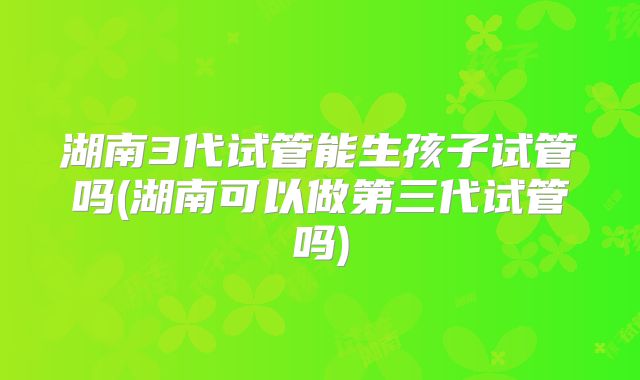 湖南3代试管能生孩子试管吗(湖南可以做第三代试管吗)
