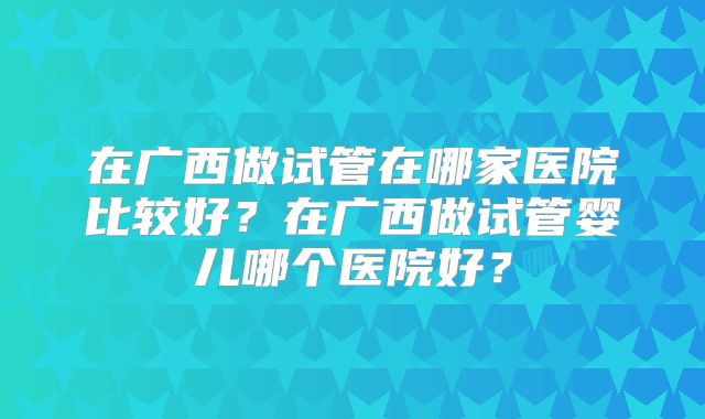 在广西做试管在哪家医院比较好？在广西做试管婴儿哪个医院好？