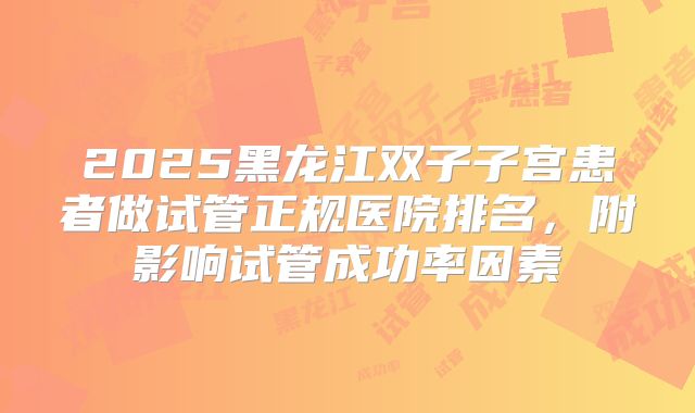 2025黑龙江双子子宫患者做试管正规医院排名，附影响试管成功率因素