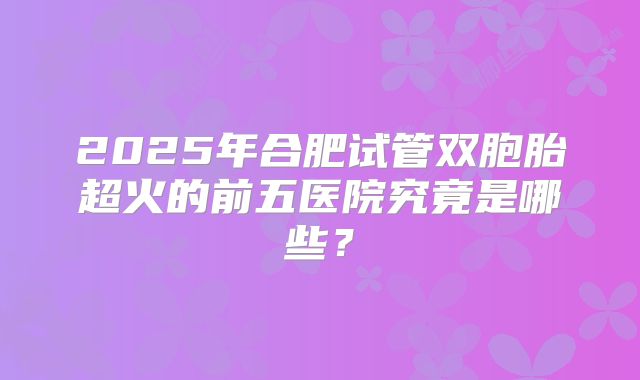 2025年合肥试管双胞胎超火的前五医院究竟是哪些？