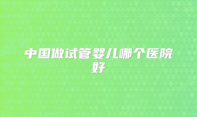 中国做试管婴儿哪个医院好