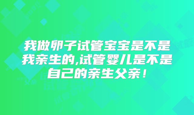 我做卵子试管宝宝是不是我亲生的,试管婴儿是不是自己的亲生父亲！