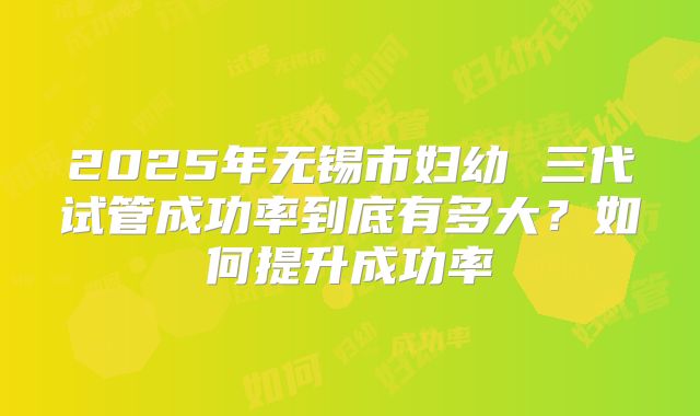 2025年无锡市妇幼 三代试管成功率到底有多大？如何提升成功率