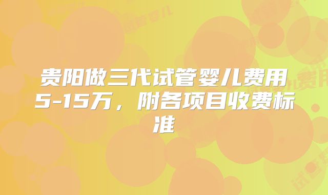 贵阳做三代试管婴儿费用5-15万,附各项目收费标准