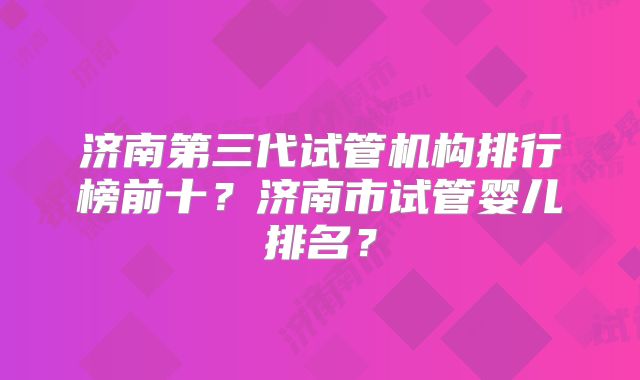 济南第三代试管机构排行榜前十？济南市试管婴儿排名？