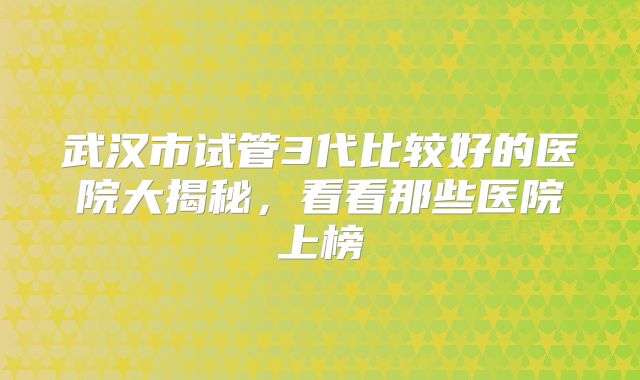 武汉市试管3代比较好的医院大揭秘，看看那些医院上榜