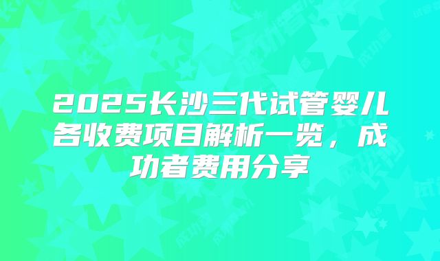 2025长沙三代试管婴儿各收费项目解析一览，成功者费用分享