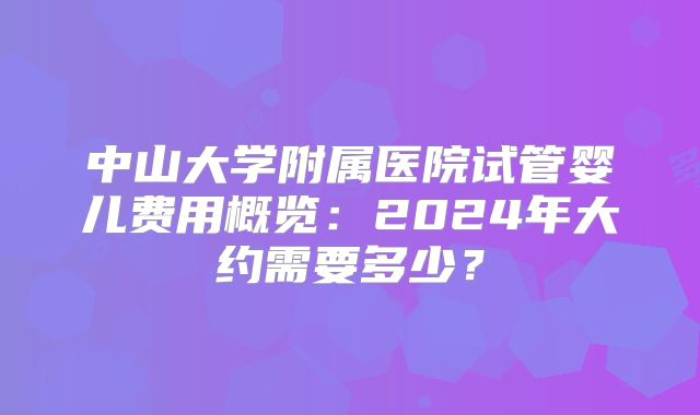 中山大学附属医院试管婴儿费用概览：2024年大约需要多少？