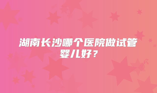 湖南长沙哪个医院做试管婴儿好？