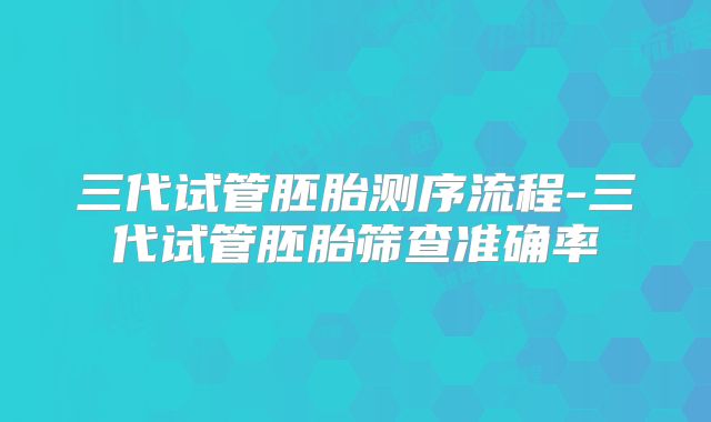 三代试管胚胎测序流程-三代试管胚胎筛查准确率