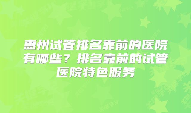 惠州试管排名靠前的医院有哪些？排名靠前的试管医院特色服务
