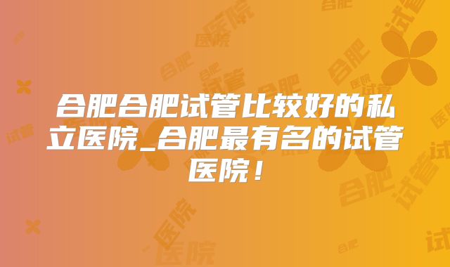 合肥合肥试管比较好的私立医院_合肥最有名的试管医院！