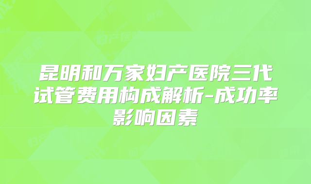 昆明和万家妇产医院三代试管费用构成解析-成功率影响因素