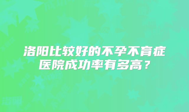 洛阳比较好的不孕不育症医院成功率有多高？