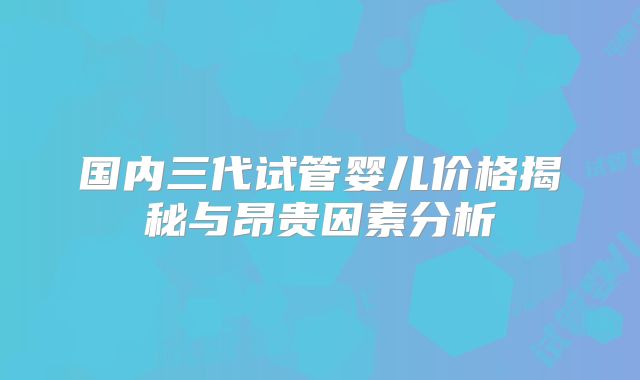 国内三代试管婴儿价格揭秘与昂贵因素分析
