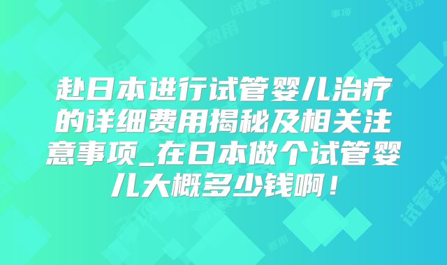 赴日本进行试管婴儿治疗的详细费用揭秘及相关注意事项_在日本做个试管婴儿大概多少钱啊！