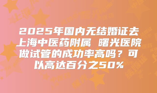 2025年国内无结婚证去上海中医药附属 曙光医院做试管的成功率高吗?可以高达百分之50%