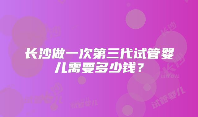 长沙做一次第三代试管婴儿需要多少钱?