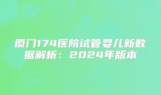 厦门174医院试管婴儿新数据解析:2024年版本