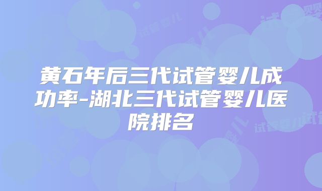 黄石年后三代试管婴儿成功率-湖北三代试管婴儿医院排名