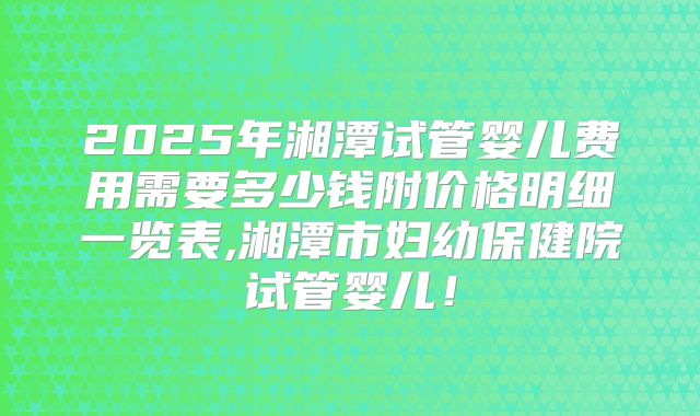 2025年湘潭试管婴儿费用需要多少钱附价格明细一览表,湘潭市妇幼保健院试管婴儿！