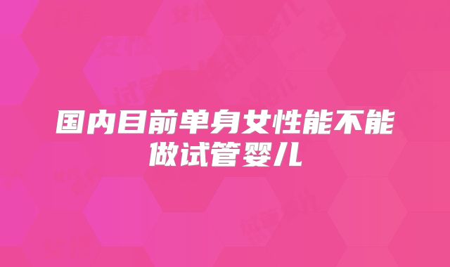 国内目前单身女性能不能做试管婴儿