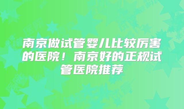 南京做试管婴儿比较厉害的医院！南京好的正规试管医院推荐