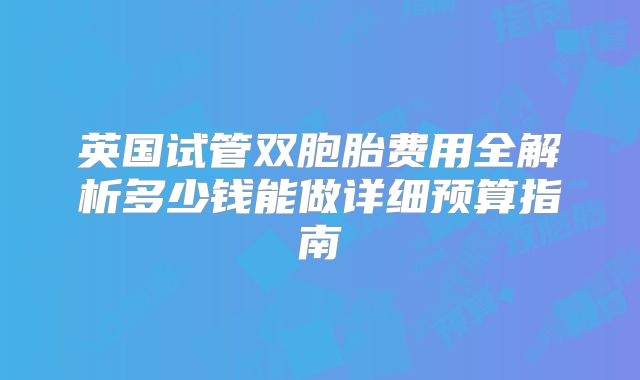 英国试管双胞胎费用全解析多少钱能做详细预算指南