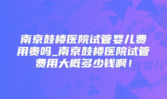 南京鼓楼医院试管婴儿费用贵吗_南京鼓楼医院试管费用大概多少钱啊!