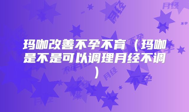 玛咖改善不孕不育(玛咖是不是可以调理月经不调)