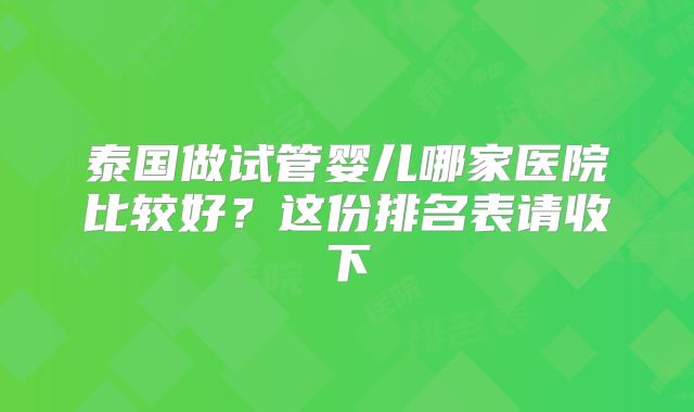 泰国做试管婴儿哪家医院比较好?这份排名表请收下